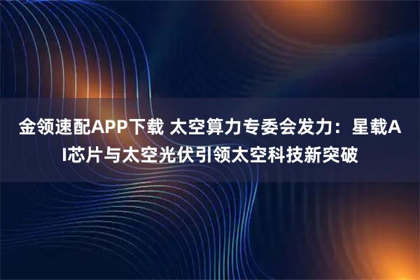 金领速配APP下载 太空算力专委会发力：星载AI芯片与太空光伏引领太空科技新突破