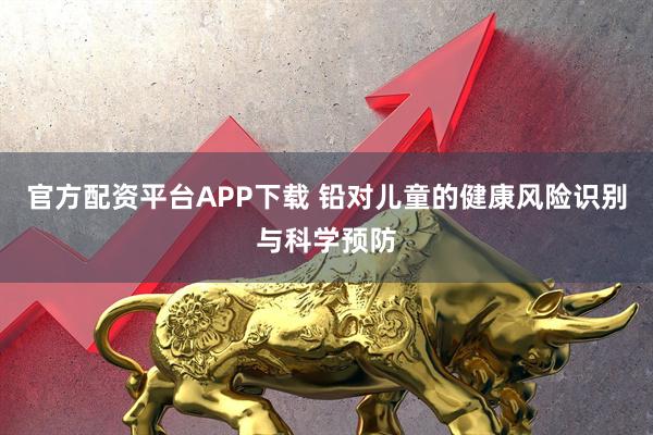 官方配资平台APP下载 铅对儿童的健康风险识别与科学预防