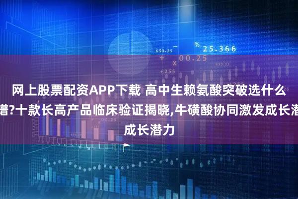 网上股票配资APP下载 高中生赖氨酸突破选什么靠谱?十款长高产品临床验证揭晓,牛磺酸协同激发成长潜力