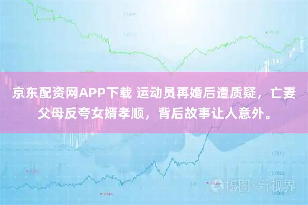 京东配资网APP下载 运动员再婚后遭质疑，亡妻父母反夸女婿孝顺，背后故事让人意外。