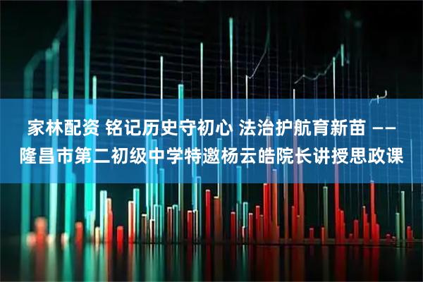 家林配资 铭记历史守初心 法治护航育新苗 ——隆昌市第二初级中学特邀杨云皓院长讲授思政课
