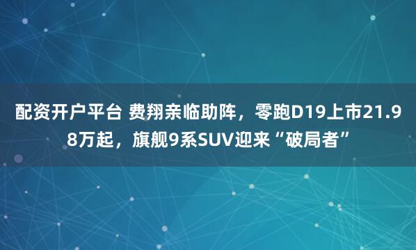 配资开户平台 费翔亲临助阵，零跑D19上市21.98万起，旗舰9系SUV迎来“破局者”