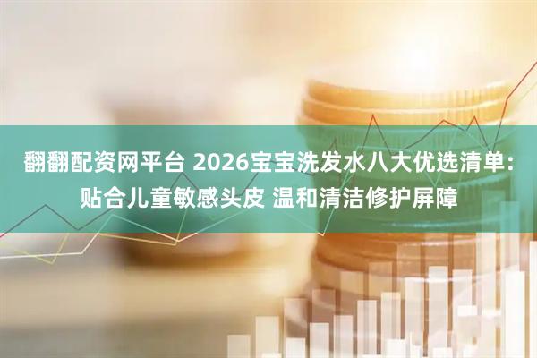 翻翻配资网平台 2026宝宝洗发水八大优选清单:贴合儿童敏感头皮 温和清洁修护屏障