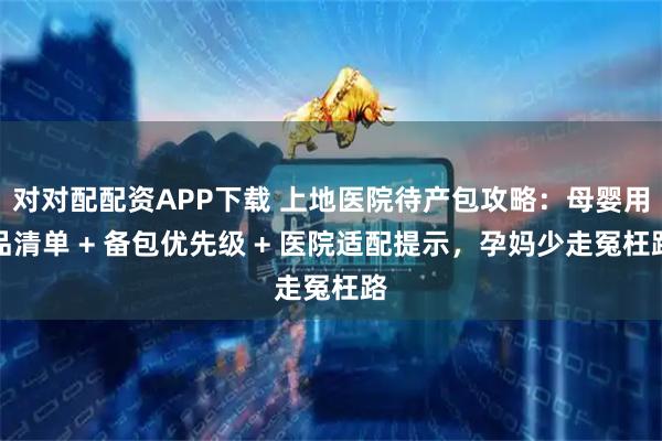 对对配配资APP下载 上地医院待产包攻略：母婴用品清单 + 备包优先级 + 医院适配提示，孕妈少走冤枉路