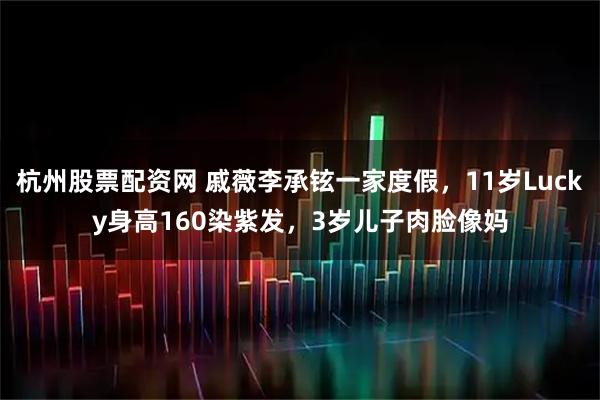 杭州股票配资网 戚薇李承铉一家度假，11岁Lucky身高160染紫发，3岁儿子肉脸像妈
