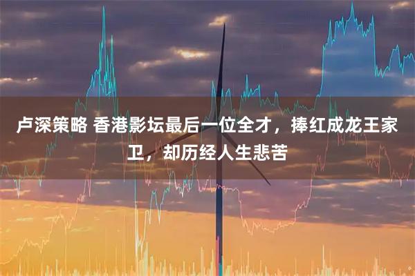 卢深策略 香港影坛最后一位全才，捧红成龙王家卫，却历经人生悲苦