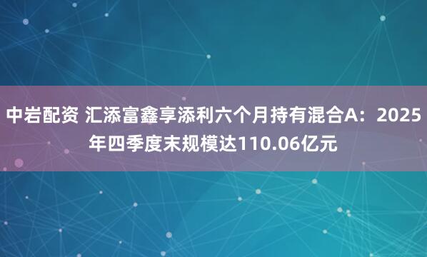 中岩配资 汇添富鑫享添利六个月持有混合A：2025年四季度末规模达110.06亿元