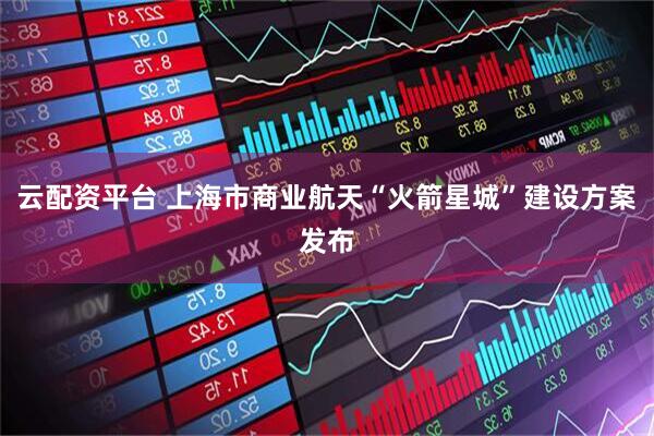 云配资平台 上海市商业航天“火箭星城”建设方案发布