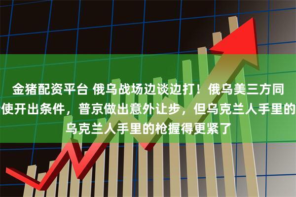 金猪配资平台 俄乌战场边谈边打！俄乌美三方同桌，特朗普特使开出条件，普京做出意外让步，但乌克兰人手里的枪握得更紧了