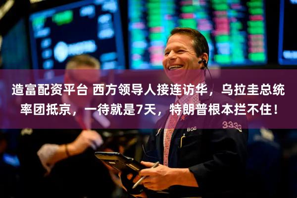 造富配资平台 西方领导人接连访华，乌拉圭总统率团抵京，一待就是7天，特朗普根本拦不住！