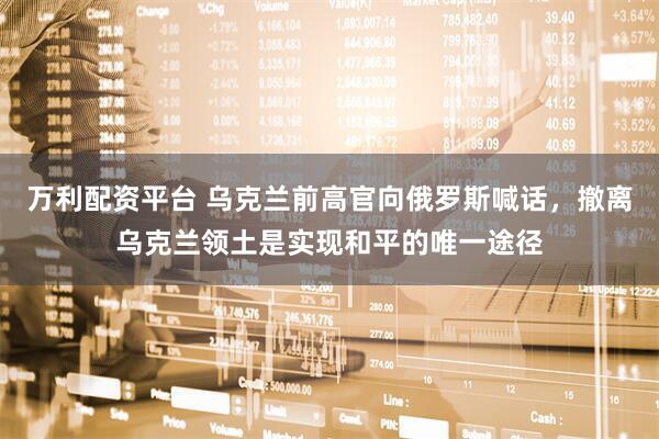 万利配资平台 乌克兰前高官向俄罗斯喊话，撤离乌克兰领土是实现和平的唯一途径
