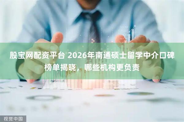 股宝网配资平台 2026年南通硕士留学中介口碑榜单揭晓，哪些机构更负责