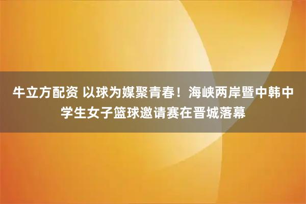 牛立方配资 以球为媒聚青春！海峡两岸暨中韩中学生女子篮球邀请赛在晋城落幕