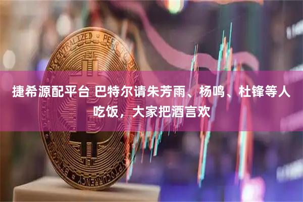 捷希源配平台 巴特尔请朱芳雨、杨鸣、杜锋等人吃饭，大家把酒言欢