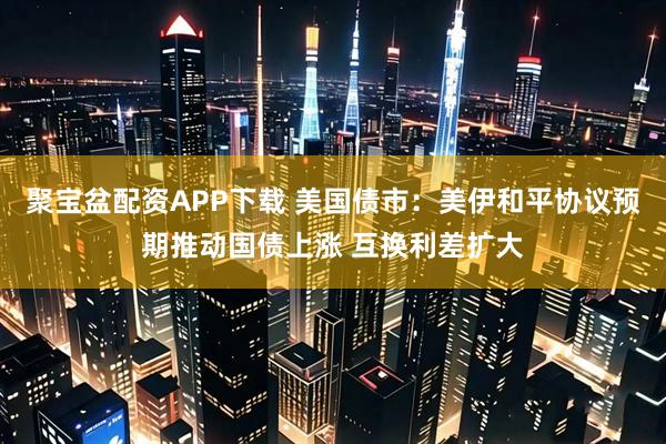 聚宝盆配资APP下载 美国债市：美伊和平协议预期推动国债上涨 互换利差扩大