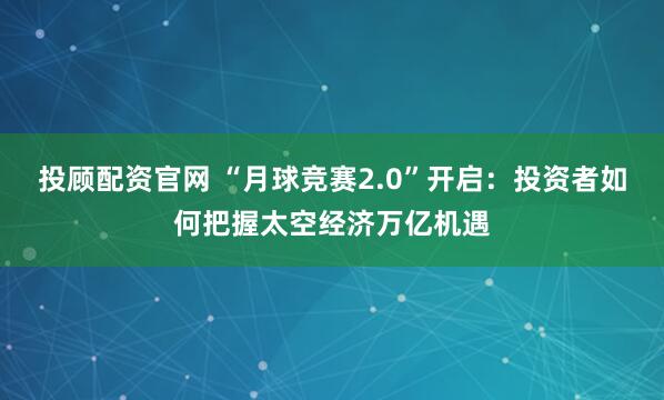 投顾配资官网 “月球竞赛2.0”开启：投资者如何把握太空经济万亿机遇