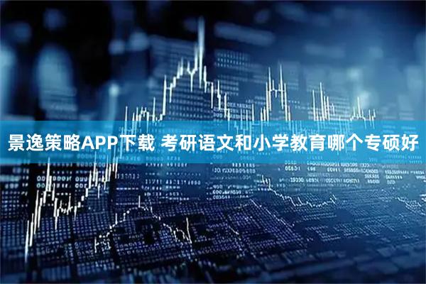 景逸策略APP下载 考研语文和小学教育哪个专硕好