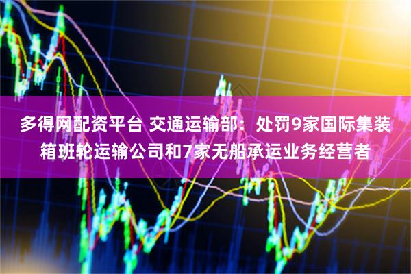 多得网配资平台 交通运输部：处罚9家国际集装箱班轮运输公司和7家无船承运业务经营者